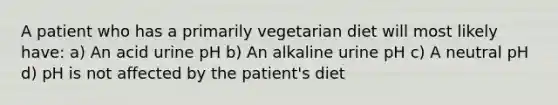 A patient who has a primarily vegetarian diet will most likely have: a) An acid urine pH b) An alkaline urine pH c) A neutral pH d) pH is not affected by the patient's diet