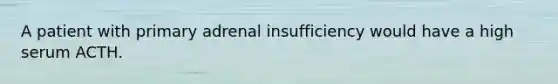 A patient with primary adrenal insufficiency would have a high serum ACTH.