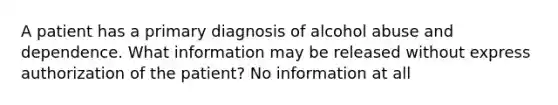 A patient has a primary diagnosis of alcohol abuse and dependence. What information may be released without express authorization of the patient? No information at all