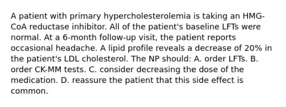 A patient with primary hypercholesterolemia is taking an HMG-CoA reductase inhibitor. All of the patient's baseline LFTs were normal. At a 6-month follow-up visit, the patient reports occasional headache. A lipid profile reveals a decrease of 20% in the patient's LDL cholesterol. The NP should: A. order LFTs. B. order CK-MM tests. C. consider decreasing the dose of the medication. D. reassure the patient that this side effect is common.