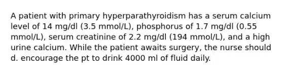 A patient with primary hyperparathyroidism has a serum calcium level of 14 mg/dl (3.5 mmol/L), phosphorus of 1.7 mg/dl (0.55 mmol/L), serum creatinine of 2.2 mg/dl (194 mmol/L), and a high urine calcium. While the patient awaits surgery, the nurse should d. encourage the pt to drink 4000 ml of fluid daily.