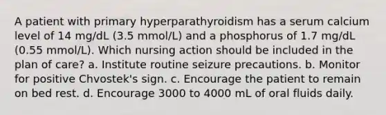 A patient with primary hyperparathyroidism has a serum calcium level of 14 mg/dL (3.5 mmol/L) and a phosphorus of 1.7 mg/dL (0.55 mmol/L). Which nursing action should be included in the plan of care? a. Institute routine seizure precautions. b. Monitor for positive Chvostek's sign. c. Encourage the patient to remain on bed rest. d. Encourage 3000 to 4000 mL of oral fluids daily.