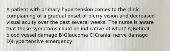 A patient with primary hypertension comes to the clinic complaining of a gradual onset of blurry vision and decreased visual acuity over the past several weeks. The nurse is aware that these symptoms could be indicative of what? A)Retinal blood vessel damage B)Glaucoma C)Cranial nerve damage D)Hypertensive emergency