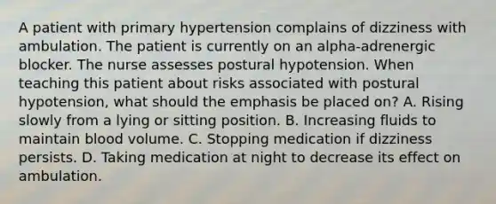 A patient with primary hypertension complains of dizziness with ambulation. The patient is currently on an alpha-adrenergic blocker. The nurse assesses postural hypotension. When teaching this patient about risks associated with postural hypotension, what should the emphasis be placed on? A. Rising slowly from a lying or sitting position. B. Increasing fluids to maintain blood volume. C. Stopping medication if dizziness persists. D. Taking medication at night to decrease its effect on ambulation.