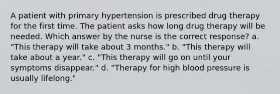 A patient with primary hypertension is prescribed drug therapy for the first time. The patient asks how long drug therapy will be needed. Which answer by the nurse is the correct response? a. "This therapy will take about 3 months." b. "This therapy will take about a year." c. "This therapy will go on until your symptoms disappear." d. "Therapy for high blood pressure is usually lifelong."