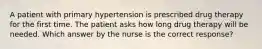 A patient with primary hypertension is prescribed drug therapy for the first time. The patient asks how long drug therapy will be needed. Which answer by the nurse is the correct response?