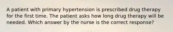 A patient with primary hypertension is prescribed drug therapy for the first time. The patient asks how long drug therapy will be needed. Which answer by the nurse is the correct response?