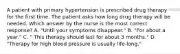 A patient with primary hypertension is prescribed drug therapy for the first time. The patient asks how long drug therapy will be needed. Which answer by the nurse is the most correct response? A. "Until your symptoms disappear." B. "For about a year." C. " This therapy should last for about 3 months." D. "Therapy for high blood pressure is usually life-long."