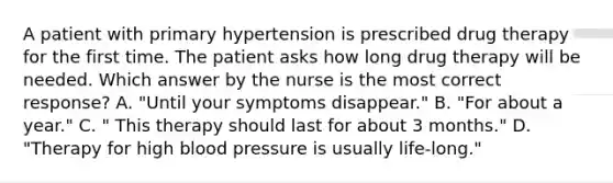 A patient with primary hypertension is prescribed drug therapy for the first time. The patient asks how long drug therapy will be needed. Which answer by the nurse is the most correct response? A. "Until your symptoms disappear." B. "For about a year." C. " This therapy should last for about 3 months." D. "Therapy for high blood pressure is usually life-long."