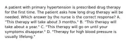 A patient with primary hypertension is prescribed drug therapy for the first time. The patient asks how long drug therapy will be needed. Which answer by the nurse is the correct response? A. "This therapy will take about 3 months." B. "This therapy will take about a year." C. "This therapy will go on until your symptoms disappear." D. "Therapy for high blood pressure is usually lifelong."