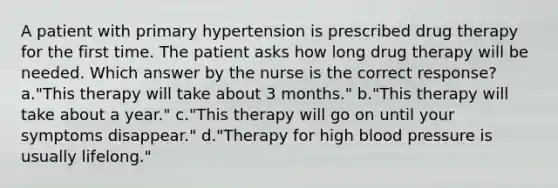 A patient with primary hypertension is prescribed drug therapy for the first time. The patient asks how long drug therapy will be needed. Which answer by the nurse is the correct response? a."This therapy will take about 3 months." b."This therapy will take about a year." c."This therapy will go on until your symptoms disappear." d."Therapy for high blood pressure is usually lifelong."