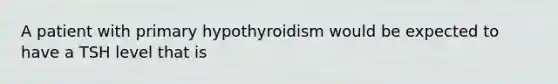 A patient with primary hypothyroidism would be expected to have a TSH level that is