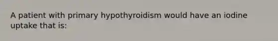 A patient with primary hypothyroidism would have an iodine uptake that is: