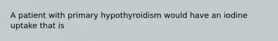 A patient with primary hypothyroidism would have an iodine uptake that is