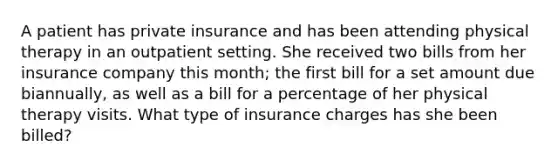 A patient has private insurance and has been attending physical therapy in an outpatient setting. She received two bills from her insurance company this month; the first bill for a set amount due biannually, as well as a bill for a percentage of her physical therapy visits. What type of insurance charges has she been billed?