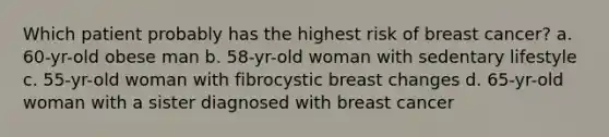 Which patient probably has the highest risk of breast cancer? a. 60-yr-old obese man b. 58-yr-old woman with sedentary lifestyle c. 55-yr-old woman with fibrocystic breast changes d. 65-yr-old woman with a sister diagnosed with breast cancer