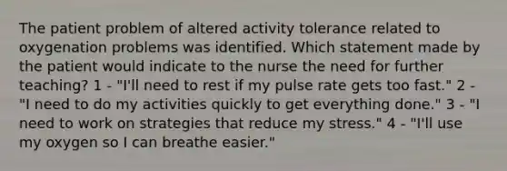 The patient problem of altered activity tolerance related to oxygenation problems was identified. Which statement made by the patient would indicate to the nurse the need for further teaching? 1 - "I'll need to rest if my pulse rate gets too fast." 2 - "I need to do my activities quickly to get everything done." 3 - "I need to work on strategies that reduce my stress." 4 - "I'll use my oxygen so I can breathe easier."