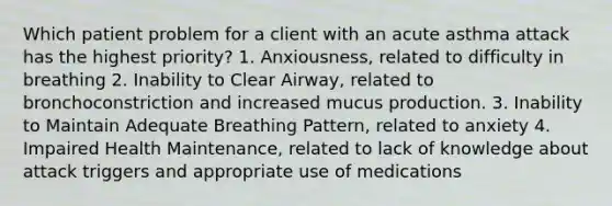 Which patient problem for a client with an acute asthma attack has the highest priority? 1. Anxiousness, related to difficulty in breathing 2. Inability to Clear Airway, related to bronchoconstriction and increased mucus production. 3. Inability to Maintain Adequate Breathing Pattern, related to anxiety 4. Impaired Health Maintenance, related to lack of knowledge about attack triggers and appropriate use of medications