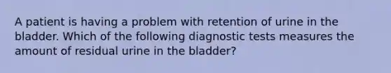 A patient is having a problem with retention of urine in the bladder. Which of the following diagnostic tests measures the amount of residual urine in the bladder?