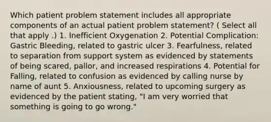 Which patient problem statement includes all appropriate components of an actual patient problem statement? ( Select all that apply .) 1. Inefficient Oxygenation 2. Potential Complication: Gastric Bleeding, related to gastric ulcer 3. Fearfulness, related to separation from support system as evidenced by statements of being scared, pallor, and increased respirations 4. Potential for Falling, related to confusion as evidenced by calling nurse by name of aunt 5. Anxiousness, related to upcoming surgery as evidenced by the patient stating, "I am very worried that something is going to go wrong."