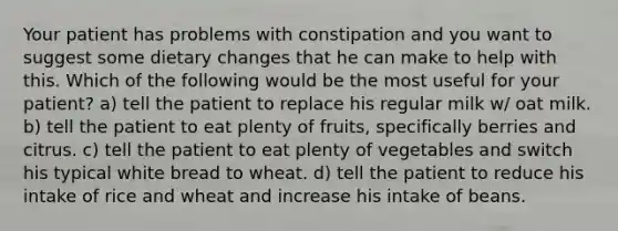 Your patient has problems with constipation and you want to suggest some dietary changes that he can make to help with this. Which of the following would be the most useful for your patient? a) tell the patient to replace his regular milk w/ oat milk. b) tell the patient to eat plenty of fruits, specifically berries and citrus. c) tell the patient to eat plenty of vegetables and switch his typical white bread to wheat. d) tell the patient to reduce his intake of rice and wheat and increase his intake of beans.