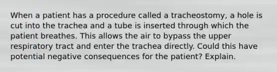 When a patient has a procedure called a tracheostomy, a hole is cut into the trachea and a tube is inserted through which the patient breathes. This allows the air to bypass the upper respiratory tract and enter the trachea directly. Could this have potential negative consequences for the patient? Explain.