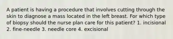 A patient is having a procedure that involves cutting through the skin to diagnose a mass located in the left breast. For which type of biopsy should the nurse plan care for this patient? 1. incisional 2. fine-needle 3. needle core 4. excisional