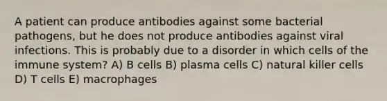 A patient can produce antibodies against some bacterial pathogens, but he does not produce antibodies against viral infections. This is probably due to a disorder in which cells of the immune system? A) B cells B) plasma cells C) natural killer cells D) T cells E) macrophages