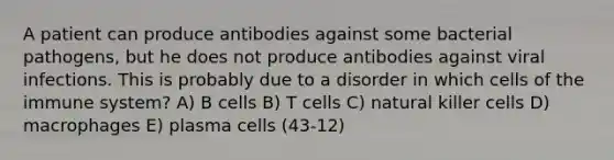 A patient can produce antibodies against some bacterial pathogens, but he does not produce antibodies against viral infections. This is probably due to a disorder in which cells of the immune system? A) B cells B) T cells C) natural killer cells D) macrophages E) plasma cells (43-12)