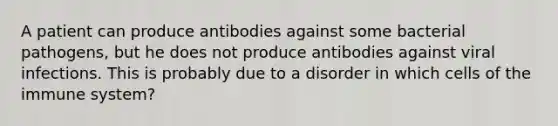 A patient can produce antibodies against some bacterial pathogens, but he does not produce antibodies against viral infections. This is probably due to a disorder in which cells of the immune system?