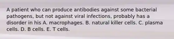 A patient who can produce antibodies against some bacterial pathogens, but not against viral infections, probably has a disorder in his A. macrophages. B. natural killer cells. C. plasma cells. D. B cells. E. T cells.