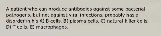 A patient who can produce antibodies against some bacterial pathogens, but not against viral infections, probably has a disorder in his A) B cells. B) plasma cells. C) natural killer cells. D) T cells. E) macrophages.