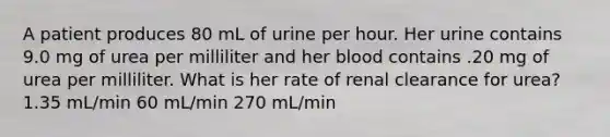 A patient produces 80 mL of urine per hour. Her urine contains 9.0 mg of urea per milliliter and her blood contains .20 mg of urea per milliliter. What is her rate of renal clearance for urea? 1.35 mL/min 60 mL/min 270 mL/min