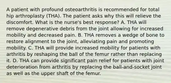 A patient with profound osteoarthritis is recommended for total hip arthroplasty (THA). The patient asks why this will relieve the discomfort. What is the nurse's best response? A. THA will remove degenerative debris from the joint allowing for increased mobility and decreased pain. B. THA removes a wedge of bone to restore alignment to the joint, alleviating pain and promoting mobility. C. THA will provide increased mobility for patients with arthritis by reshaping the ball of the femur rather than replacing it. D. THA can provide significant pain relief for patients with joint deterioration from arthritis by replacing the ball-and-socket joint as well as the upper shaft of the femur.