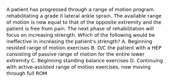 A patient has progressed through a range of motion program rehabilitating a grade II lateral ankle sprain. The available range of motion is now equal to that of the opposite extremity and the patient is free from pain. The next phase of rehabilitation will focus on increasing strength. Which of the following would be ineffective in increasing the patient's strength? A. Beginning resisted range of motion exercises B. D/C the patient with a HEP consisting of passive range of motion for the entire lower extremity C. Beginning standing balance exercises D. Continuing with active-assisted range of motion exercises, now moving through full ROM