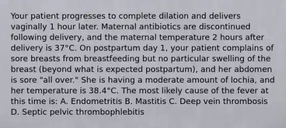 Your patient progresses to complete dilation and delivers vaginally 1 hour later. Maternal antibiotics are discontinued following delivery, and the maternal temperature 2 hours after delivery is 37°C. On postpartum day 1, your patient complains of sore breasts from breastfeeding but no particular swelling of the breast (beyond what is expected postpartum), and her abdomen is sore "all over." She is having a moderate amount of lochia, and her temperature is 38.4°C. The most likely cause of the fever at this time is: A. Endometritis B. Mastitis C. Deep vein thrombosis D. Septic pelvic thrombophlebitis