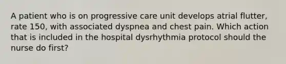 A patient who is on progressive care unit develops atrial flutter, rate 150, with associated dyspnea and chest pain. Which action that is included in the hospital dysrhythmia protocol should the nurse do first?