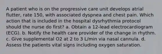 A patient who is on the progressive care unit develops atrial flutter, rate 150, with associated dyspnea and chest pain. Which action that is included in the hospital dysrhythmia protocol should the nurse do first? a. Obtain a 12-lead electrocardiogram (ECG). b. Notify the health care provider of the change in rhythm. c. Give supplemental O2 at 2 to 3 L/min via nasal cannula. d. Assess the patients vital signs including oxygen saturation.