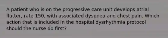 A patient who is on the progressive care unit develops atrial flutter, rate 150, with associated dyspnea and chest pain. Which action that is included in the hospital dysrhythmia protocol should the nurse do first?