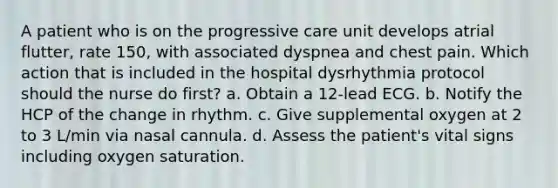 A patient who is on the progressive care unit develops atrial flutter, rate 150, with associated dyspnea and chest pain. Which action that is included in the hospital dysrhythmia protocol should the nurse do first? a. Obtain a 12-lead ECG. b. Notify the HCP of the change in rhythm. c. Give supplemental oxygen at 2 to 3 L/min via nasal cannula. d. Assess the patient's vital signs including oxygen saturation.