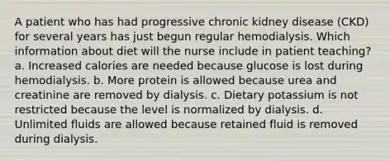 A patient who has had progressive chronic kidney disease (CKD) for several years has just begun regular hemodialysis. Which information about diet will the nurse include in patient teaching? a. Increased calories are needed because glucose is lost during hemodialysis. b. More protein is allowed because urea and creatinine are removed by dialysis. c. Dietary potassium is not restricted because the level is normalized by dialysis. d. Unlimited fluids are allowed because retained fluid is removed during dialysis.