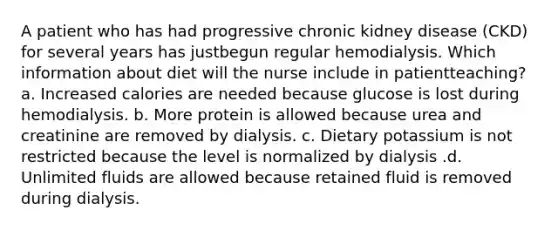 A patient who has had progressive chronic kidney disease (CKD) for several years has justbegun regular hemodialysis. Which information about diet will the nurse include in patientteaching? a. Increased calories are needed because glucose is lost during hemodialysis. b. More protein is allowed because urea and creatinine are removed by dialysis. c. Dietary potassium is not restricted because the level is normalized by dialysis .d. Unlimited fluids are allowed because retained fluid is removed during dialysis.