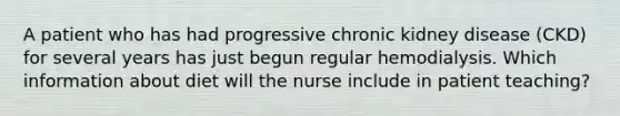 A patient who has had progressive chronic kidney disease (CKD) for several years has just begun regular hemodialysis. Which information about diet will the nurse include in patient teaching?