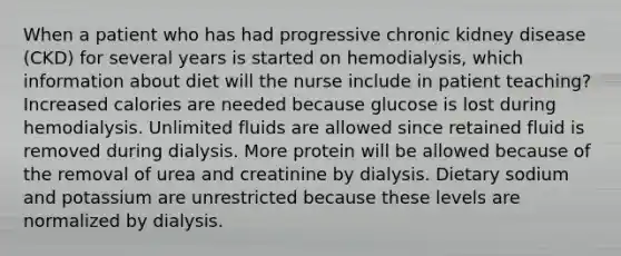 When a patient who has had progressive chronic kidney disease (CKD) for several years is started on hemodialysis, which information about diet will the nurse include in patient teaching? Increased calories are needed because glucose is lost during hemodialysis. Unlimited fluids are allowed since retained fluid is removed during dialysis. More protein will be allowed because of the removal of urea and creatinine by dialysis. Dietary sodium and potassium are unrestricted because these levels are normalized by dialysis.