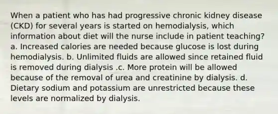 When a patient who has had progressive chronic kidney disease (CKD) for several years is started on hemodialysis, which information about diet will the nurse include in patient teaching? a. Increased calories are needed because glucose is lost during hemodialysis. b. Unlimited fluids are allowed since retained fluid is removed during dialysis .c. More protein will be allowed because of the removal of urea and creatinine by dialysis. d. Dietary sodium and potassium are unrestricted because these levels are normalized by dialysis.