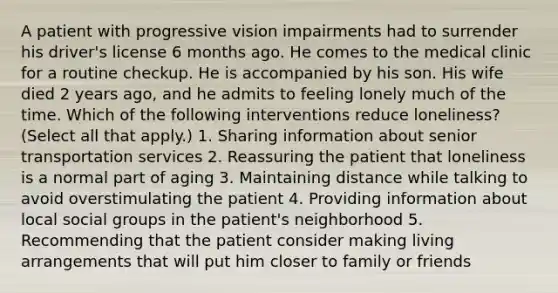 A patient with progressive vision impairments had to surrender his driver's license 6 months ago. He comes to the medical clinic for a routine checkup. He is accompanied by his son. His wife died 2 years ago, and he admits to feeling lonely much of the time. Which of the following interventions reduce loneliness? (Select all that apply.) 1. Sharing information about senior transportation services 2. Reassuring the patient that loneliness is a normal part of aging 3. Maintaining distance while talking to avoid overstimulating the patient 4. Providing information about local social groups in the patient's neighborhood 5. Recommending that the patient consider making living arrangements that will put him closer to family or friends