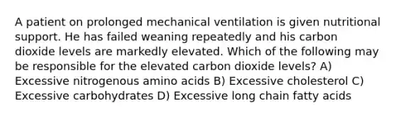 A patient on prolonged mechanical ventilation is given nutritional support. He has failed weaning repeatedly and his carbon dioxide levels are markedly elevated. Which of the following may be responsible for the elevated carbon dioxide levels? A) Excessive nitrogenous amino acids B) Excessive cholesterol C) Excessive carbohydrates D) Excessive long chain fatty acids