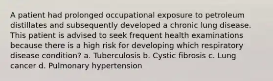 A patient had prolonged occupational exposure to petroleum distillates and subsequently developed a chronic lung disease. This patient is advised to seek frequent health examinations because there is a high risk for developing which respiratory disease condition? a. Tuberculosis b. Cystic fibrosis c. Lung cancer d. Pulmonary hypertension