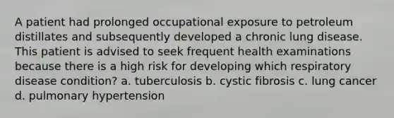 A patient had prolonged occupational exposure to petroleum distillates and subsequently developed a chronic lung disease. This patient is advised to seek frequent health examinations because there is a high risk for developing which respiratory disease condition? a. tuberculosis b. cystic fibrosis c. lung cancer d. pulmonary hypertension