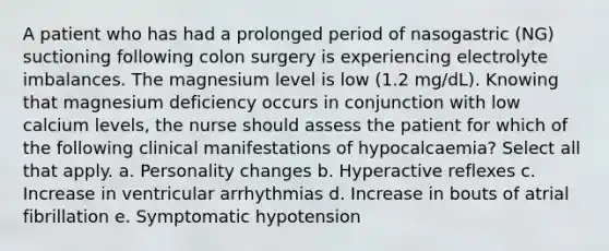 A patient who has had a prolonged period of nasogastric (NG) suctioning following colon surgery is experiencing electrolyte imbalances. The magnesium level is low (1.2 mg/dL). Knowing that magnesium deficiency occurs in conjunction with low calcium levels, the nurse should assess the patient for which of the following clinical manifestations of hypocalcaemia? Select all that apply. a. Personality changes b. Hyperactive reflexes c. Increase in ventricular arrhythmias d. Increase in bouts of atrial fibrillation e. Symptomatic hypotension